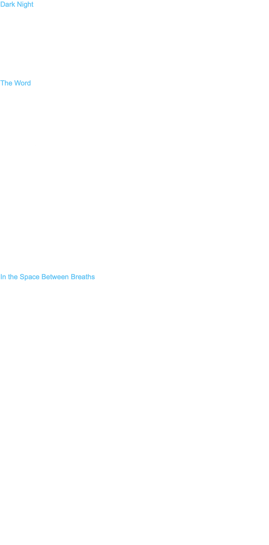 Dark Night Bobby BeauSoleil dark night bright star reflection of home heart's desire head below the flying bullets held high above the world's madness peace peace peace The Word Bobby BeauSoleil In the vastness of the unmanifest nothing does not exist Lightless and shadowless the brilliant radiance of consciousness permeates all being and all seeming to be Oneself unfurling. to the limits of limitlessness Unborn and undead Unmoving and unshakeable Foundation to the thrones of elder gods and goddesses Seat of empire Ground of chaos The witness to every thought and deed And out of this infinite sea of purest potential all manifest reality arises dancing beginningless and endless upon the Word And the Word … Is ॐ In the Space Between Breaths Bobby BeauSoleil Keeping his timeless silent vigil the sentinel sits tall in the saddle casting a long shadow on the plane of a dimension betwixt losing and finding out unfazed by the din of lost souls howling and screaming like monkeys for the attention of mothers now ghosts A bereft bighouse sparrow chirps incessantly his staccato call for a mate or just a friend a rival if it comes to that his chirruping echoes down the long hall it almost seems that he is answered so he flies its length to see the one he seeks just out of view A world seen through grimy windows offering promises long unkept sunbeams play on cobwebs and old paint making cave paintings on manmade stone and imposter fireflies from the dust motes like those pesky persistent thoughts rattling in the skull like wooden beads offerings to be burned on the altar of the heart Wandering the bowels of labyrinthine dream one good turn deserves a hundred more until finding the door to escape at last only to awaken in another dream where the joke pretending to be peace is a masquerade for the gap between wars glories sublime in unimaginable horror the history games of desire and suffering The sentinel observes it all unblinking unmoved by pleas for intervention by desire for winning or fear of failing the parade of fools unrecognizing the seeker’s search for truth unchanging knowing the peace without an opposite there to be found in the immensity of space between the falling and rising of breath 