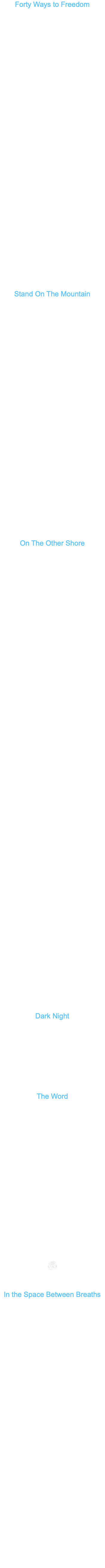 Forty Ways to Freedom A song by: Bobby BeauSoleil There are forty ways to freedom Forty more to lose your way Hard to know which way leads home and which way leads astray In the end you’ll get to somewhere if you can keep the hounds at bay ... Gotta keep those hounds at bay It ain’t safe for you in this town Twisted souls are on the prowl You can beg and you can plead You can wail and you can howl But if you're caught here after sundown they might just hang you anyhow ... They might hang you anyhow CHORUS: All we need ... is a safe place to be All we want ... is peace and harmony All we ask ... is for a just equality With forty ways to make your way Choose the one that sets you free … Choose the one that sets you free Can’t run far with a chain on your leg No fun dancing with your feet nailed down Looking about in bewilderment The light is so tricky in the underground Forty ways in a crazy maze sent my soul to the lost and found ... Sent my soul to the lost and found Far too many broken promises Trust needs some love to heal Got an angel on my shoulder The holy ghost my driving wheel My lucky stars to guide my way I'm bound for what is real ... Bound for what is real (end on Chorus - last line refrain) Stand On The Mountain A song by: Bobby BeauSoleil I stand upon the mountain my head is held up high Though I’m weary to the bone and still so far from home where my love light ... is waiting I shall get home by and by All my work is done for now and here I’ve come, and here I stand ... on my truth (everyone shouts) STAND! Come stand with me on the mountain take your place here by my side You’ve won this height and earned the right to join me here above ... the clouds on the sacred altar of Heaven Now raise yourself up from your knees in praise and stand ... on your truth (everyone shouts) STAND! I stand upon the mountain raise my arms up to the sky rooted firmly in the ground glory rising to the crown I have fought so hard ... to get here through time and pain and tears of shame I have put all that behind me now to let my spirit fly and stand … on my truth (everyone shouts) STAND! On The Other Shore Bobby BeauSoleil (written 2011; revised 2020) A song for the dead, those precious souls I have known in life who left this world ahead of me, and especially in honor of Gary Allen Hinman. My dear brother, lost so long ago I search for you in dream A vastness so high, far and wide and deep as eternity … deep as eternity Your silent gaze pierces into me yet you can't see what I’ve become You couldn't know the hell I've seen or how Heaven has touched me … oh how heaven has touched me I prayed a prayer you would forgive that terrible way I broke you My answer came that you had no need to forgive when you had never blamed … when you had never blamed (chorus:) Lay me down, lay me down gently lay me down on the other shore Lay me down, lay me down gently lay me down on the other shore … lay me down on the other shore My beloved, we dance in the lovelight twirling and laughing like children Hearts afire, a beating of drums Holy song, we are its melody … we are its melody Blindly we leapt, hearts in our hands into a fearsome storm We meant to show the people some new ways and oh the price we would pay … oh the price we would pay Without a warning, you were suddenly gone like a curl of smoke in a breeze In this world we wept, while the angels rejoiced We must find one another again … we must find one another again (chorus:) Lay me down, lay me down gently lay me down on the other side Lay me down, lay me down gently lay me down on the other side … lay me down on the other shore Body and soul, I ache for tender mercies sweet water to ease my thirst a kind hand to stroke my brow and to bathe me in blamelessness … bathe me in blamelessness I fly at last like an arrow into the heart of the mystery birthless, deathless, where nothing is not and all is held in a word … all is held in a word Bear me up on wings of love carry me high above the carnival far beyond stagnant seas of regret and across the chasm of pain … across the chasm of pain (chorus:) And lay me down, lay me down gently lay me down on the other shore Lay me down, lay me down gently lay me down on the other shore ... Lay me down on the other shore Dark Night Bobby BeauSoleil dark night bright star reflection of home heart's desire head below the flying bullets held high above the world's madness peace peace peace The Word Bobby BeauSoleil In the vastness of the unmanifest nothing does not exist Lightless and shadowless the brilliant radiance of consciousness permeates all being and all seeming to be Oneself unfurling. to the limits of limitlessness Unborn and undead Unmoving and unshakeable Foundation to the thrones of elder gods and goddesses Seat of empire Ground of chaos The witness to every thought and deed And out of this infinite sea of purest potential all manifest reality arises dancing beginningless and endless upon the Word And the Word … Is ﷯ In the Space Between Breaths Bobby BeauSoleil Keeping his timeless silent vigil the sentinel sits tall in the saddle casting a long shadow on the plane of a dimension betwixt losing and finding out unfazed by the din of lost souls howling and screaming like monkeys for the attention of mothers now ghosts A bereft bighouse sparrow chirps incessantly his staccato call for a mate or just a friend a rival if it comes to that his chirruping echoes down the long hall it almost seems that he is answered so he flies its length to see the one he seeks just out of view A world seen through grimy windows offering promises long unkept sunbeams play on cobwebs and old paint making cave paintings on manmade stone and imposter fireflies from the dust motes like those pesky persistent thoughts rattling in the skull like wooden beads offerings to be burned on the altar of the heart Wandering the bowels of labyrinthine dream one good turn deserves a hundred more until finding the door to escape at last only to awaken in another dream where the joke pretending to be peace is a masquerade for the gap between wars glories sublime in unimaginable horror the history games of desire and suffering The sentinel observes it all unblinking unmoved by pleas for intervention by desire for winning or fear of failing the parade of fools unrecognizing the seeker’s search for truth unchanging knowing the peace without an opposite there to be found in the immensity of space between the falling and rising of breath 